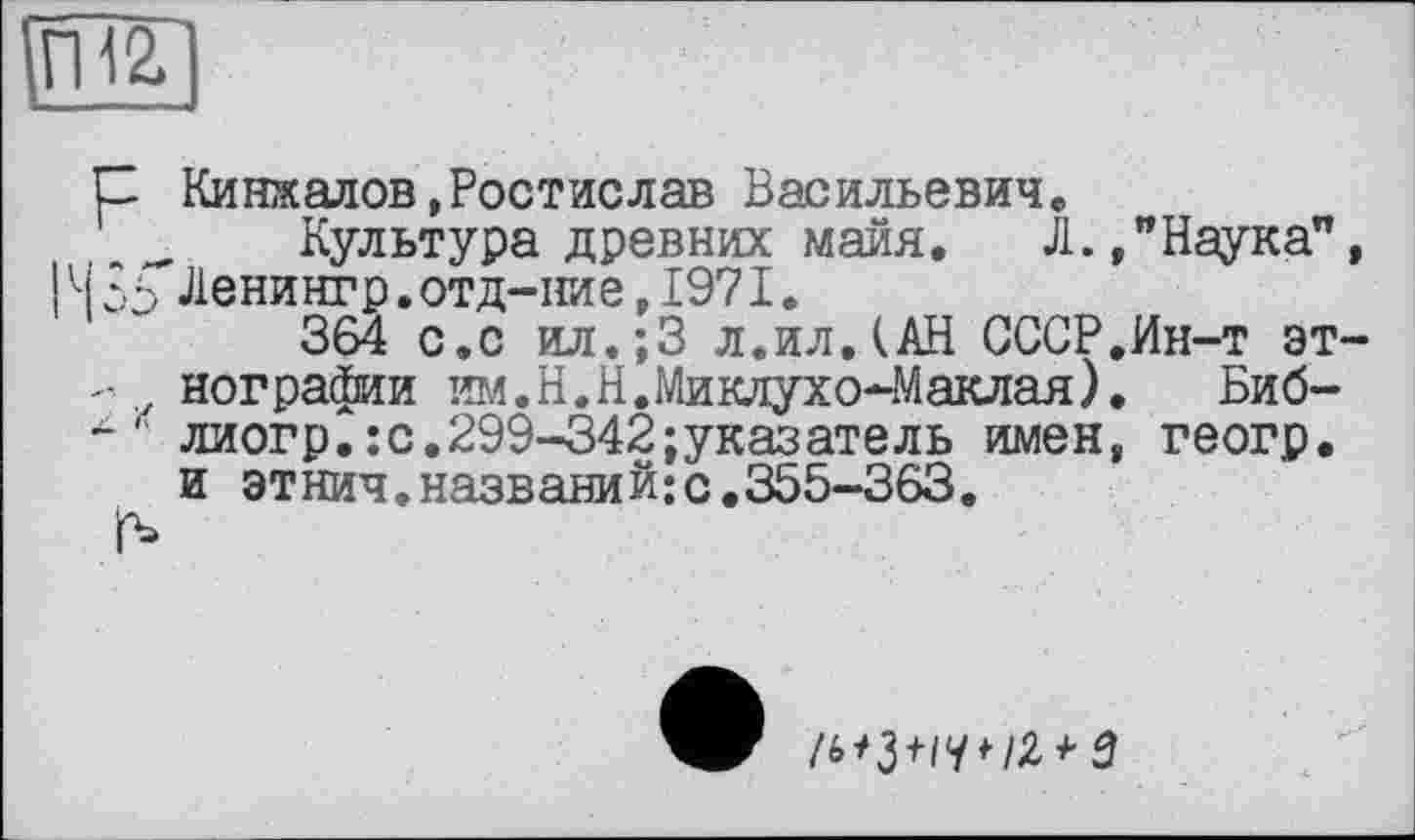 ﻿С Кинжалов,Ростислав Васильевич« Культура древних майя. Л.
і ЗГЛенингр.отд-ние, 1971.
364 с.с ил.;3 л.илДАН СССР
-	иографии им. Н.Н. Миклухо-Маклая)
-	" лиогр.:с.299-342указатель имен
и этнич.названий;с.355-363.
"Наука”,
Ин-т эт-
Биб-геогр.
